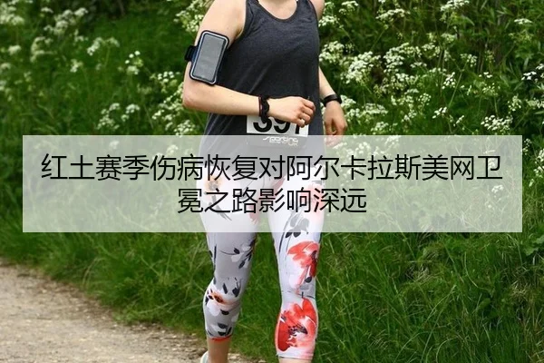 红土赛季伤病恢复对阿尔卡拉斯美网卫冕之路影响深远