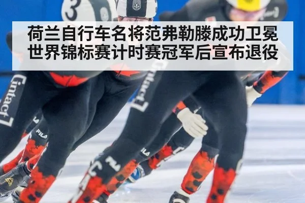 荷兰自行车名将范弗勒滕成功卫冕世界锦标赛计时赛冠军后宣布退役