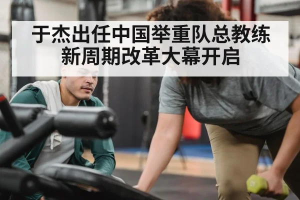 于杰出任中国举重队总教练 新周期改革大幕开启